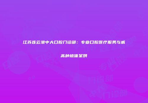 江苏连云港中大口腔门诊部：专业口腔医疗服务与威高种植体案例