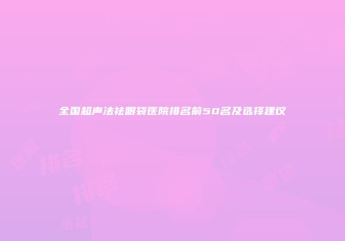 全国超声法祛眼袋医院排名前50名及选择建议