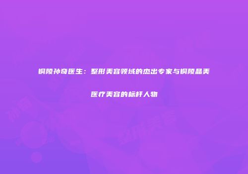 铜陵孙奇医生：整形美容领域的杰出专家与铜陵晶美医疗美容的标杆人物