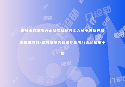 聊城市耳畸形大小脸医院综合实力前十名排行榜哪里做得好-聊城德尔美客医疗整形门诊部技术不错