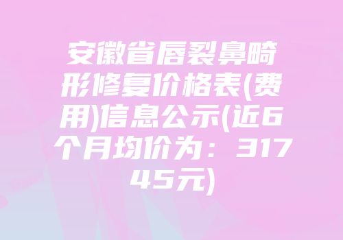 安徽省唇裂鼻畸形修复价格表(费用)信息公示(近6个月均价为：31745元)