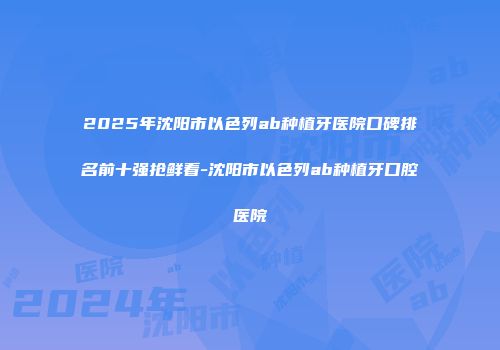 2025年沈阳市以色列ab种植牙医院口碑排名前十强抢鲜看-沈阳市以色列ab种植牙口腔医院