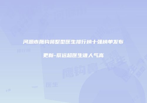 河源市鹰钩鼻整型医生排行榜十强榜单发布更新-蔡远超医生谁人气高