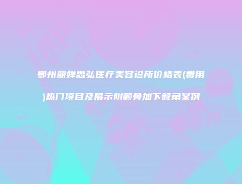 鄂州丽婵思弘医疗美容诊所价格表(费用)热门项目及展示附颧骨加下颌角案例