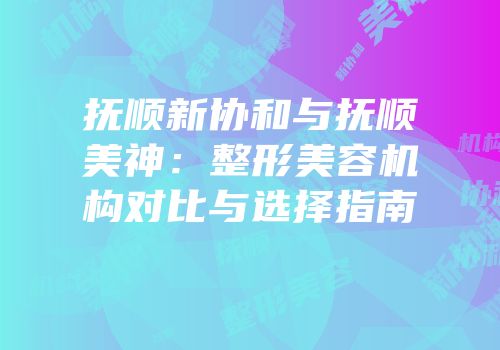 抚顺新协和与抚顺美神：整形美容机构对比与选择指南