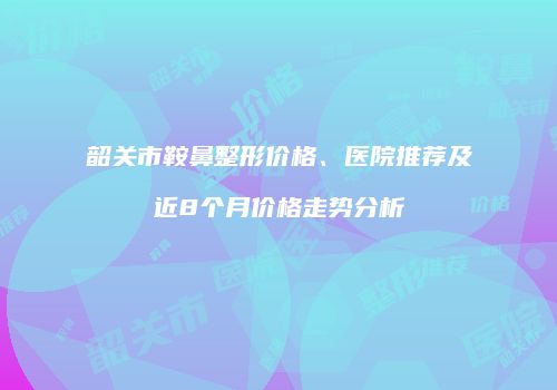 韶关市鞍鼻整形价格、医院推荐及近8个月价格走势分析