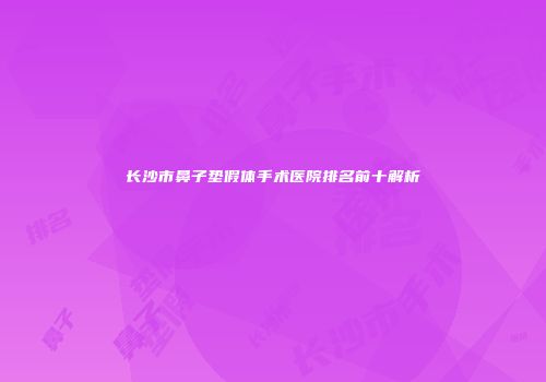 长沙市鼻子垫假体手术医院排名前十解析