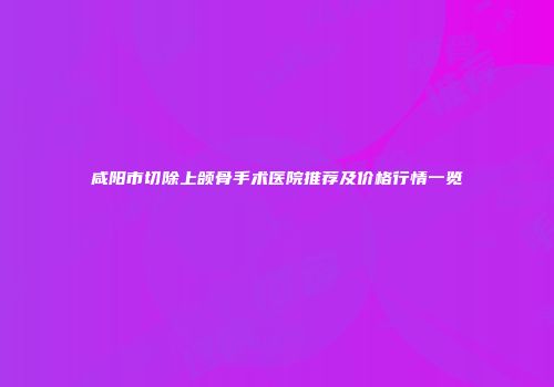 咸阳市切除上颌骨手术医院推荐及价格行情一览