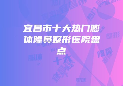 宜昌市十大热门膨体隆鼻整形医院盘点