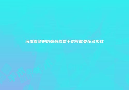 菏泽面部创伤疤痕修复手术可能要花多少钱