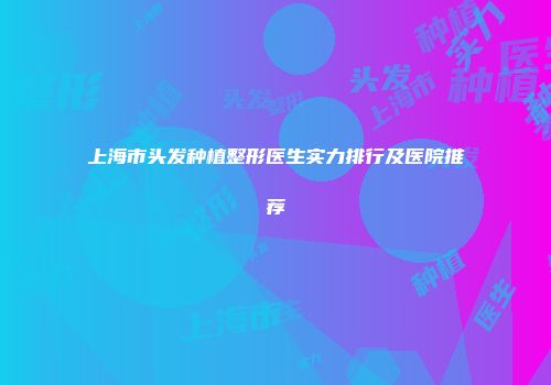 上海市头发种植整形医生实力排行及医院推荐