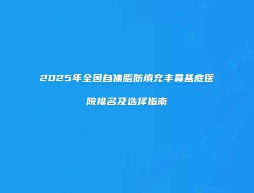 2025年全国自体脂肪填充丰鼻基底医院排名及选择指南