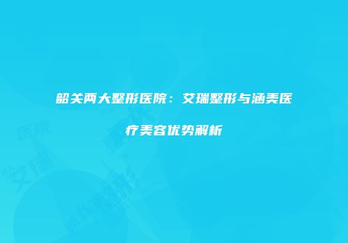 韶关两大整形医院：艾瑞整形与涵美医疗美容优势解析