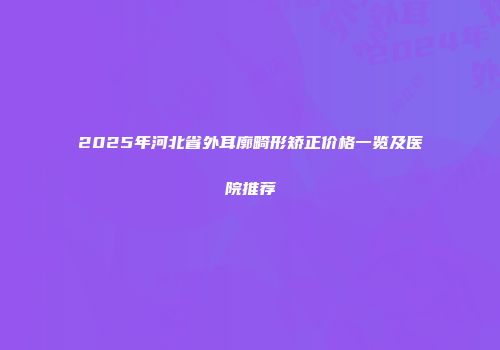 2025年河北省外耳廓畸形矫正价格一览及医院推荐