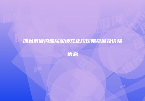 邢台市泪沟玻尿酸填充正规医院排名及价格信息
