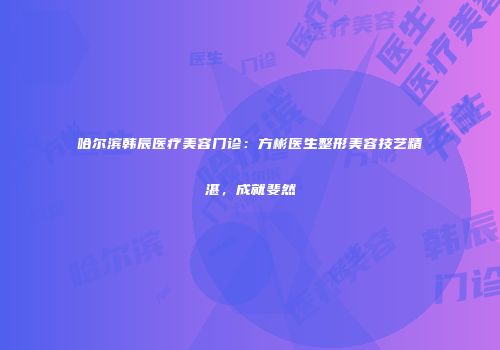 哈尔滨韩辰医疗美容门诊：方彬医生整形美容技艺精湛，成就斐然