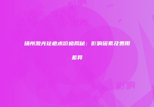 扬州激光祛疤术价格揭秘：影响因素及费用差异