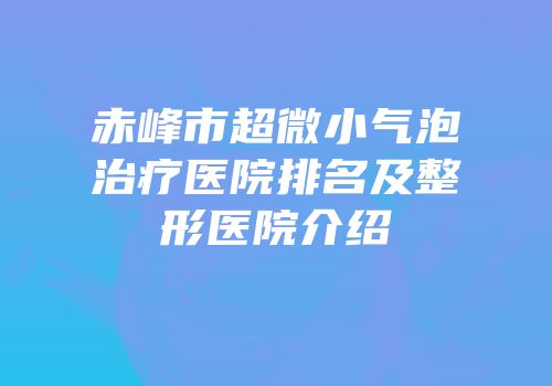 赤峰市超微小气泡治疗医院排名及整形医院介绍