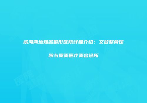 威海两地知名整形医院详细介绍：文登整骨医院与奥美医疗美容诊所