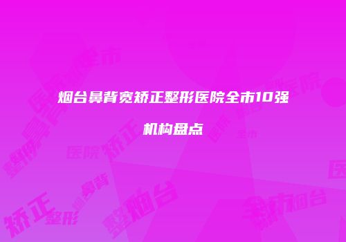 烟台鼻背宽矫正整形医院全市10强机构盘点
