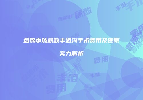 盘锦市玻尿酸丰泪沟手术费用及医院实力解析