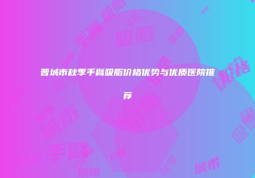 晋城市秋季手臂吸脂价格优势与优质医院推荐