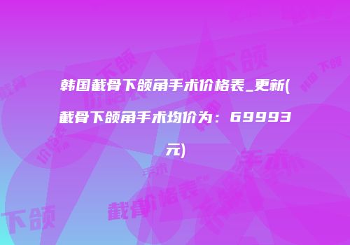 韩国截骨下颌角手术价格表_更新(截骨下颌角手术均价为：69993元)