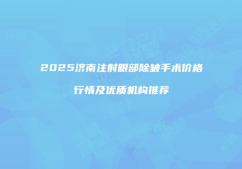 2025济南注射眼部除皱手术价格行情及优质机构推荐