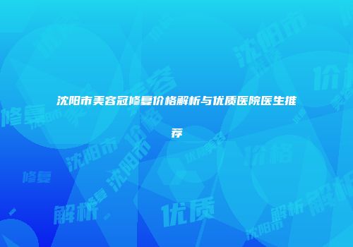 沈阳市美容冠修复价格解析与优质医院医生推荐