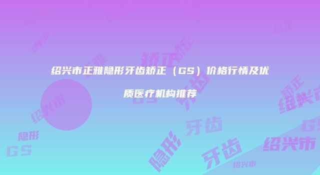 绍兴市正雅隐形牙齿矫正（GS）价格行情及优质医疗机构推荐