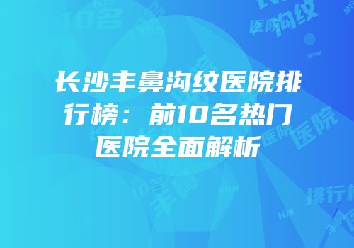长沙丰鼻沟纹医院排行榜：前10名热门医院全面解析