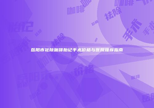 岳阳市祛除咖啡胎记手术价格与医院推荐指南