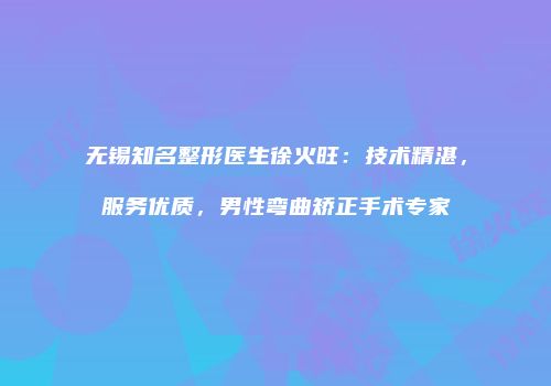 无锡知名整形医生徐火旺：技术精湛，服务优质，男性弯曲矫正手术专家