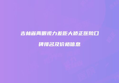吉林省两眼视力差距大矫正医院口碑排名及价格信息