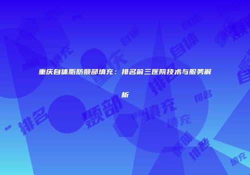 重庆自体脂肪颞部填充：排名前三医院技术与服务解析