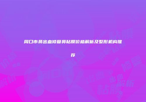 周口市鼻出血修复鼻粘膜价格解析及整形机构推荐
