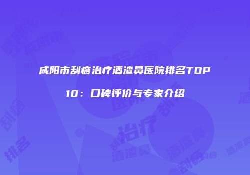 咸阳市刮痧治疗酒渣鼻医院排名TOP10：口碑评价与专家介绍