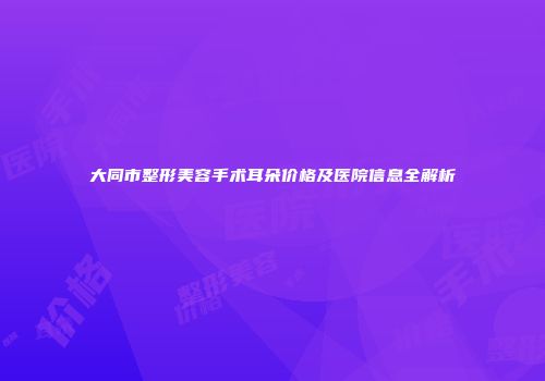 大同市整形美容手术耳朵价格及医院信息全解析