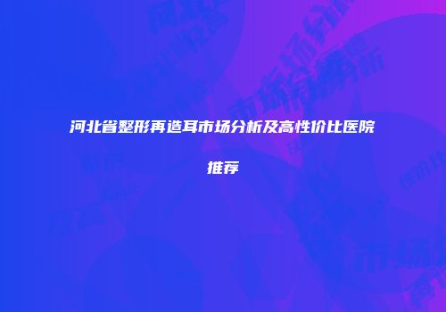 河北省整形再造耳市场分析及高性价比医院推荐