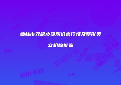 榆林市双眼皮吸脂价格行情及整形美容机构推荐