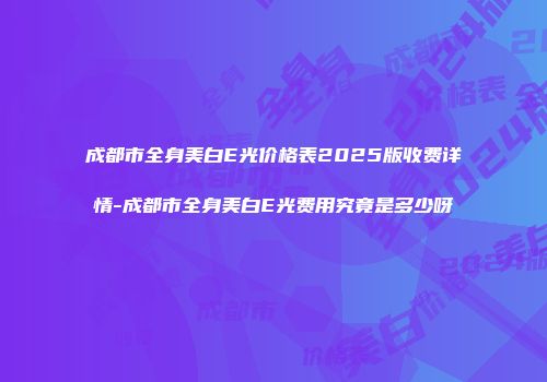 成都市全身美白E光价格表2025版收费详情-成都市全身美白E光费用究竟是多少呀