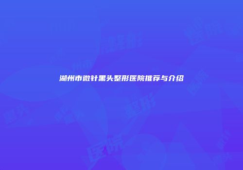 湖州市微针黑头整形医院推荐与介绍