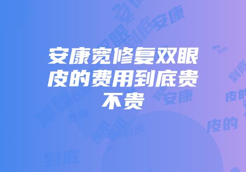安康宽修复双眼皮的费用到底贵不贵