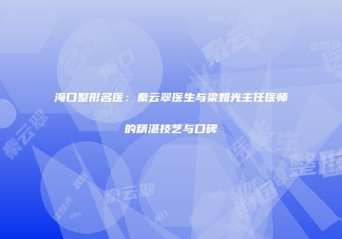 海口整形名医：秦云翠医生与梁如光主任医师的精湛技艺与口碑