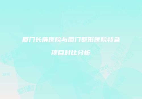 厦门长庚医院与厦门整形医院特色项目对比分析