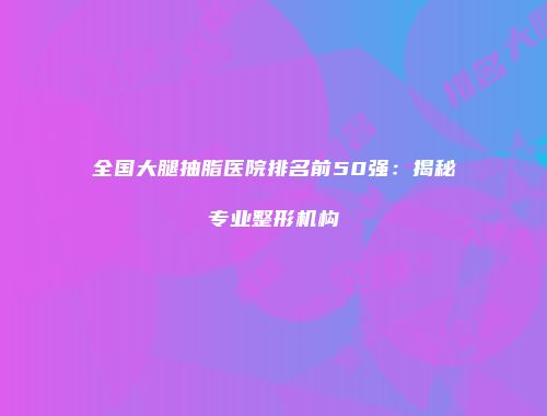 全国大腿抽脂医院排名前50强：揭秘专业整形机构