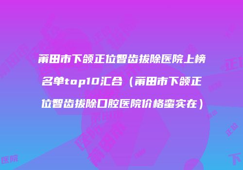 莆田市下颌正位智齿拔除医院上榜名单top10汇合（莆田市下颌正位智齿拔除口腔医院价格蛮实在）