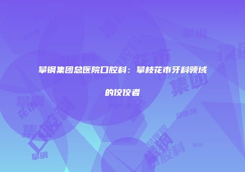 攀钢集团总医院口腔科：攀枝花市牙科领域的佼佼者