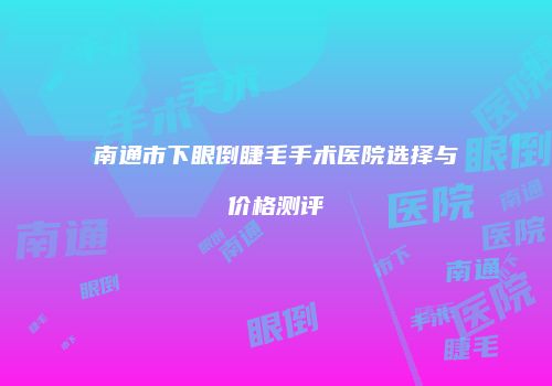 南通市下眼倒睫毛手术医院选择与价格测评