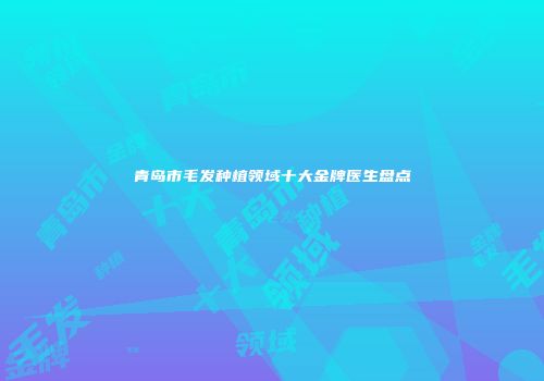 青岛市毛发种植领域十大金牌医生盘点